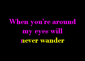 When you're around
my eyes will
never wander

g