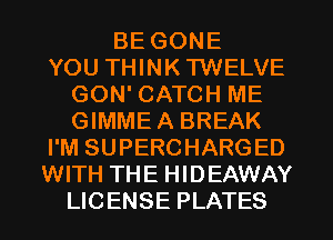 BE GONE
YOU THINK TWELVE
GON' CATCH ME
GIMME A BREAK
I'M SUPERCHARGED
WITH THE HIDEAWAY
LICENSE PLATES