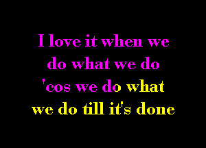 I love it when we
do what we do

'cos we do what
we do till it's done