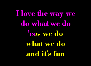 I love the way we

do what we (10
'cos we do
what we do
and it's fun