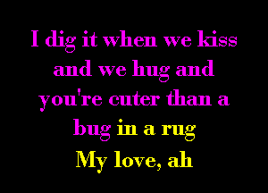 I dig it When we kiss
and we hug and
you're cuter than a
bug in a rug

My love, ah