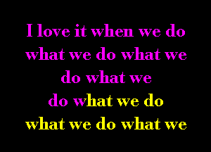 I love it when we do
what we do what we
do what we
do what we do
what we do what we