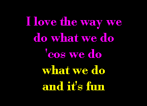 I love the way we

do what we (10
'cos we do
what we do
and it's fun