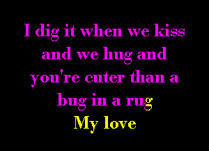 I dig it When we kiss
and we hug and
you're cuter than a
buginilrug

My love