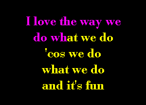 I love the way we

do what we (10
'cos we do
what we do
and it's fun