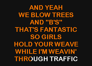 AND YEAH
WE BLOW TREES
AND B'S
THAT'S FANTASTIC
80 GIRLS
HOLD YOUR WEAVE
WHILE I'M WEAVIN'
THROUGH TRAFFIC