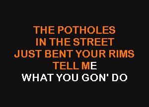 THE POTHOLES
IN THESTREET
JUST BENT YOUR RIMS
TELL ME
WHAT YOU GON' D0