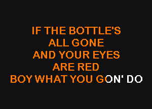 IF THE BOTTLE'S
ALL GONE

AND YOUR EYES
ARE RED
BOY WHAT YOU GON' DO