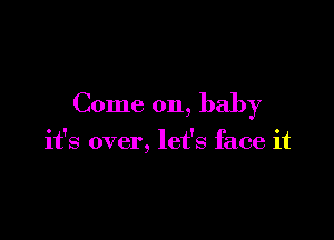 Come on, baby

it's over, let's face it