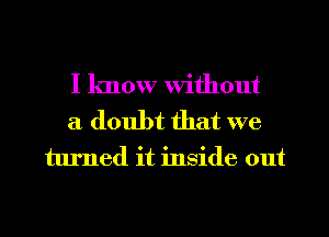 I know Without
a doubt that we
turned it inside out