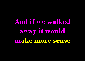 And if we walked
away it would
make more sense

g