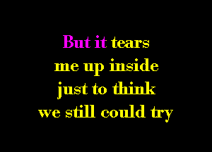 But it tears
me up inside

just to think
we still could try