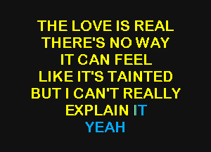 THE LOVE IS REAL
TH ERE'S NO WAY
IT CAN FEEL
LIKE IT'S TAINTED
BUT I CAN'T REALLY
EXPLAIN IT
YEAH