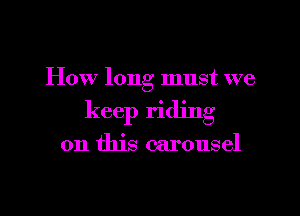 How long must we

keep riding

on this carousel