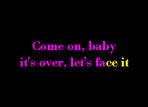 Come on, baby

it's over, let's face it