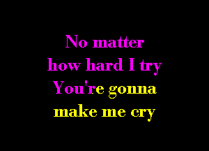 No matter

how hard I try

You're gonna
make me cry