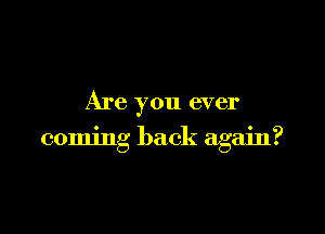 Are you ever

coming back again?