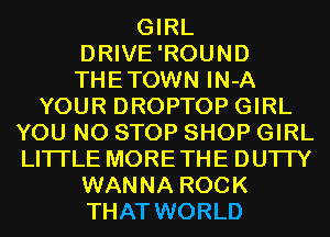 GIRL
DRIVE'ROUND
THETOWN IN-A

YOUR DROPTOP GIRL
YOU N0 STOP SHOP GIRL
LITI'LE MORETHE DU'ITY

WANNA ROCK
THAT WORLD