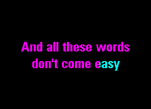 And all these words

don't come easy