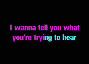 I wanna tell you what

you're trying to hear