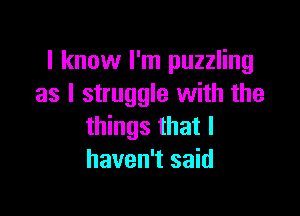 I know I'm puzzling
as I struggle with the

things that I
haven't said