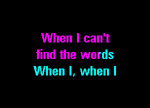 When I can't

find the words
When I, when l