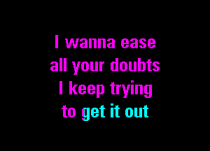 I wanna ease
all your doubts

I keep trying
to get it out