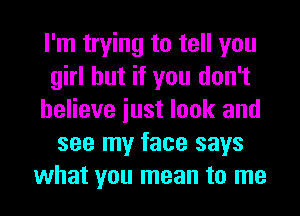 I'm trying to tell you
girl but if you don't
believe iust look and
see my face says
what you mean to me