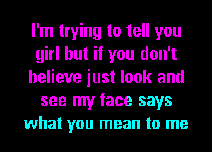 I'm trying to tell you
girl but if you don't
believe iust look and
see my face says
what you mean to me