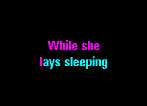 While she

lays sleeping