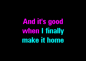 And it's good

when I finally
make it home