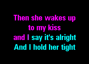 Then she wakes up
to my kiss

and I say it's alright
And I hold her tight