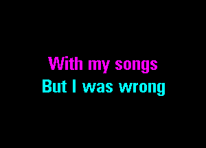 With my songs

But I was wrong