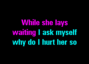 While she lays

waiting I ask myself
why do I hurt her so