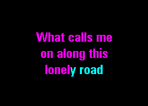 What calls me

on along this
lonely road