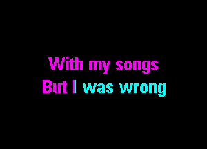With my songs

But I was wrong