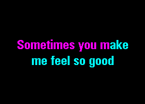 Sometimes you make

me feel so good