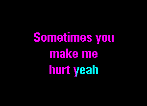 Sometimes you

make me
hurt yeah