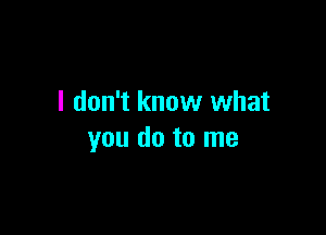 I don't know what

you do to me