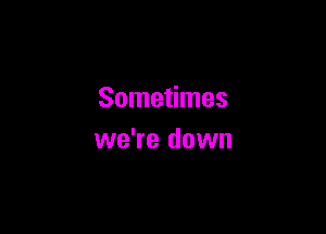 Sometimes

we're down