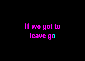 If we got to

leave go