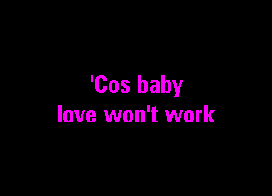 'Cos baby

love won't work