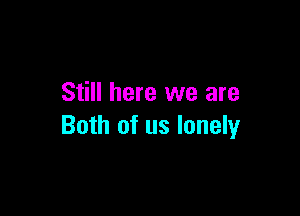 Still here we are

Both of us lonely