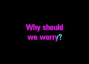 Why should

we worry?