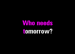 Who needs

tomorrow?