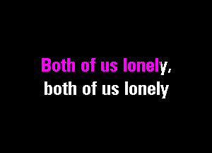 Both of us lonely.

both of us lonely