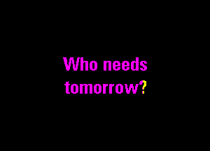 Who needs

tomorrow?