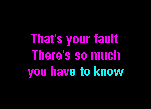 That's your fault

There's so much
you have to know