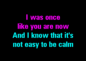 I was once
like you are now

And I know that it's
not easy to be calm