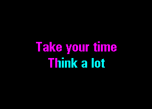 Take your time

Think a lot